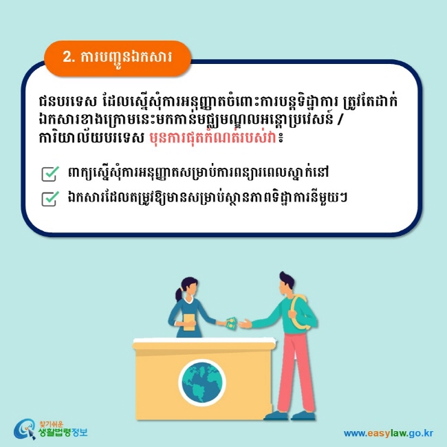 2. ការបញ្ជូនឯកសារ ជនបរទេស ដែលស្នើសុំការអនុញ្ញាតចំពោះការបន្តទិដ្ឋាការ ត្រូវតែដាក់ឯកសារខាងក្រោមនេះមកកាន់មជ្ឈមណ្ឌលអន្តោប្រវេសន៍ / ការិយាល័យបរទេស មុនការផុតកំណត់របស់វា៖ ពាក្យស្នើសុំការអនុញ្ញាតសម្រាប់ការពន្យារពេលស្នាក់នៅ ឯកសារដែលតម្រូវឱ្យមានសម្រាប់ស្ថានភាពទិដ្ឋាការនីមួយៗ